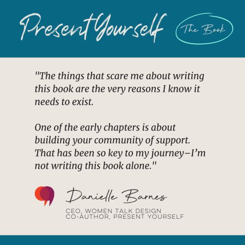 "The things that scare me about writing this book are the very reasons I know it needs to exist. One of the early chapters is about building your community of support. That has been so key to my journey. I’m not writing this book alone." - Danielle Barnes, CEO of Women Talk Design, Co-Author of Present Yourself.